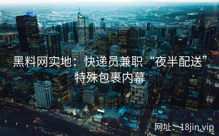 黑料网实地：快递员兼职“夜半配送”特殊包裹内幕