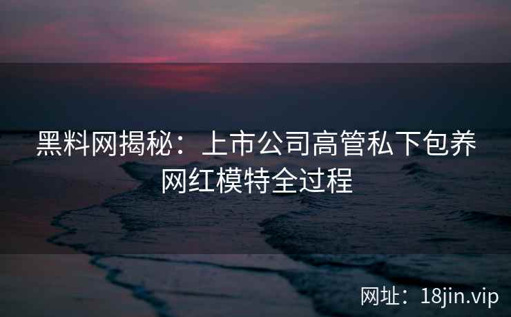 黑料网揭秘：上市公司高管私下包养网红模特全过程