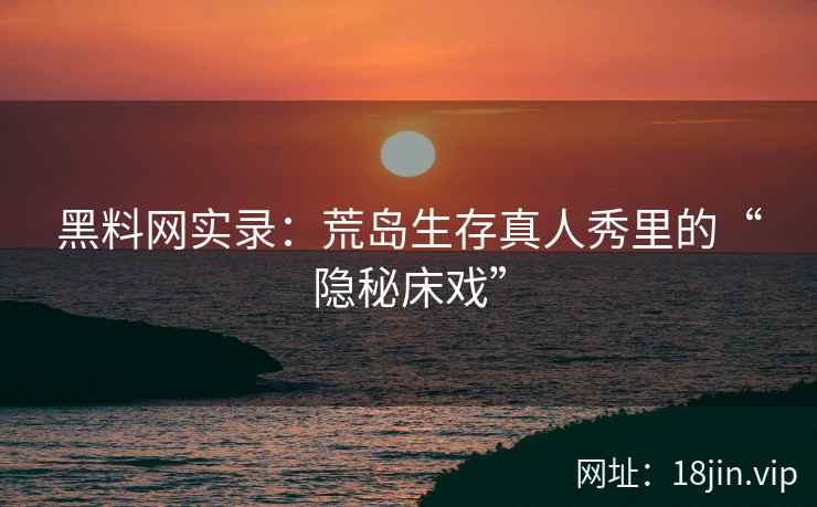 黑料网实录：荒岛生存真人秀里的“隐秘床戏”