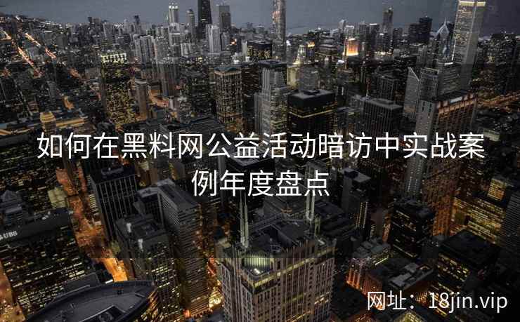 如何在黑料网公益活动暗访中实战案例年度盘点