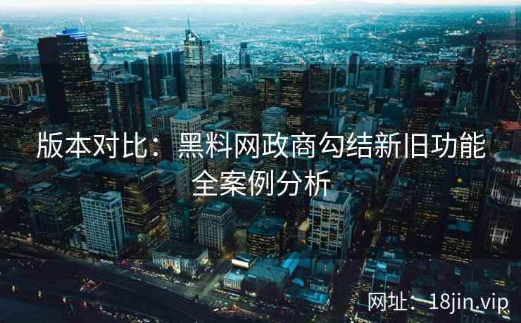 版本对比：黑料网政商勾结新旧功能全案例分析