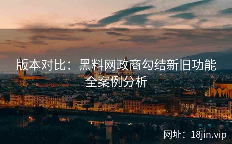 版本对比：黑料网政商勾结新旧功能全案例分析