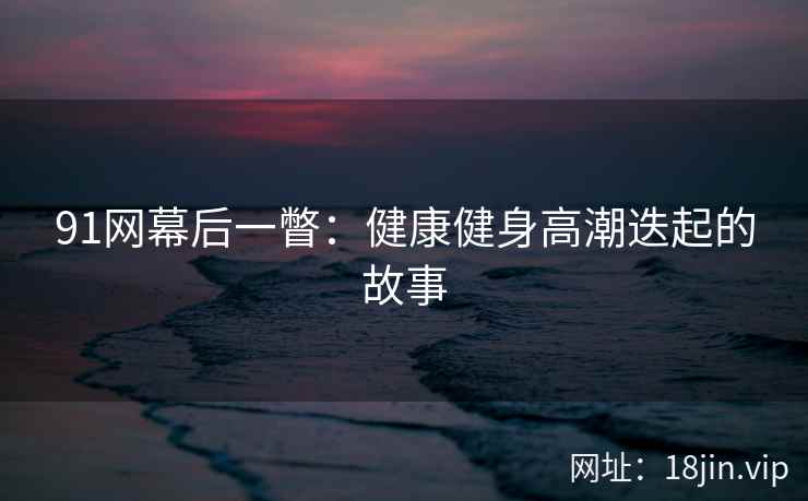 91网幕后一瞥：健康健身高潮迭起的故事