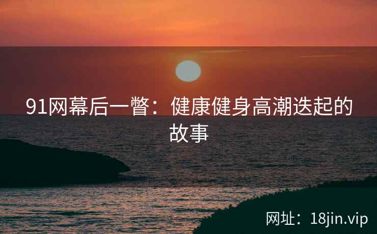 91网幕后一瞥：健康健身高潮迭起的故事