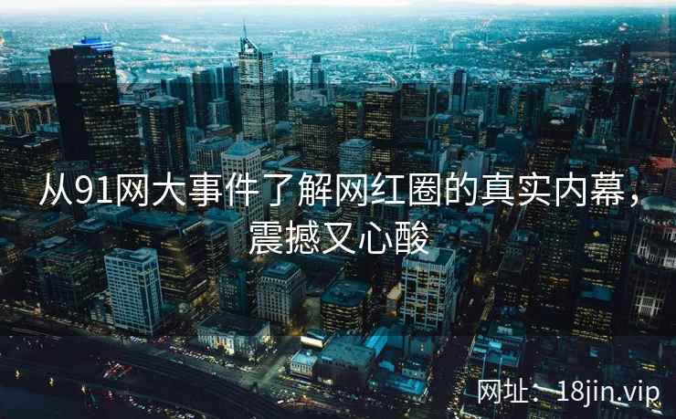 从91网大事件了解网红圈的真实内幕，震撼又心酸