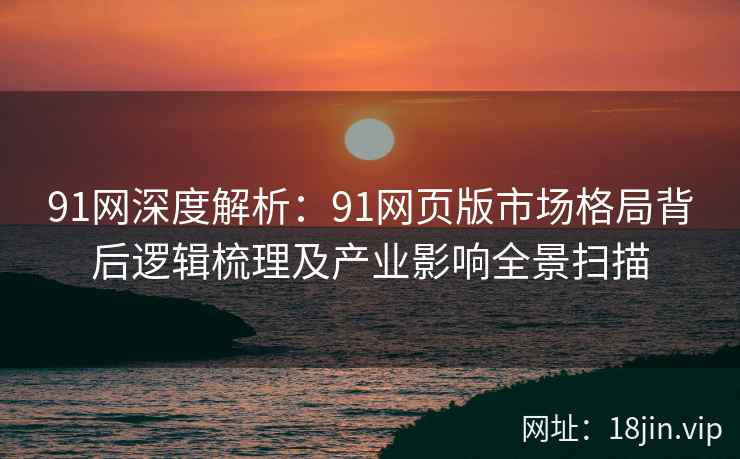 91网深度解析：91网页版市场格局背后逻辑梳理及产业影响全景扫描