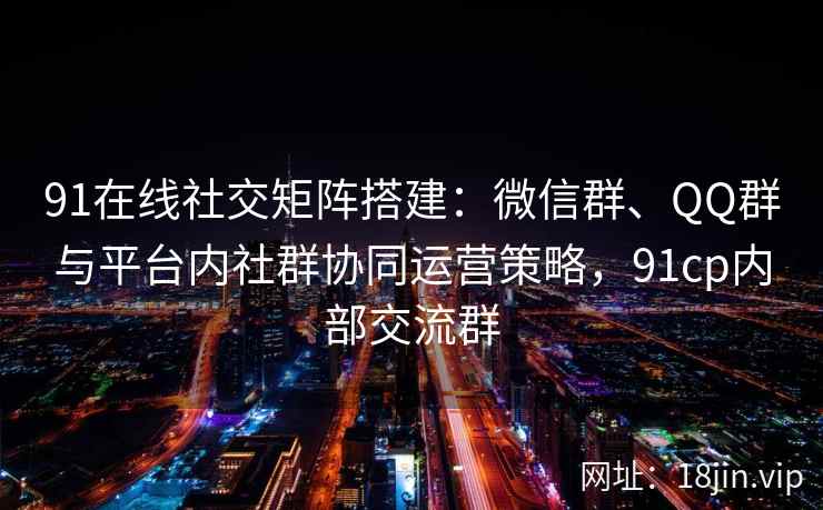 91在线社交矩阵搭建：微信群、QQ群与平台内社群协同运营策略，91cp内部交流群