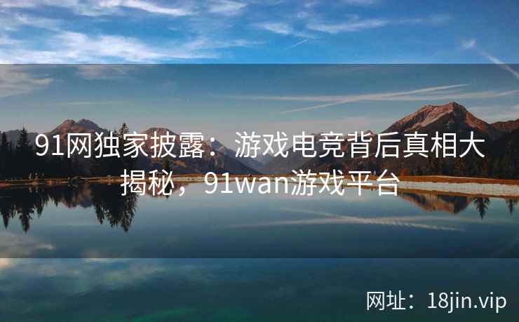 91网独家披露：游戏电竞背后真相大揭秘，91wan游戏平台
