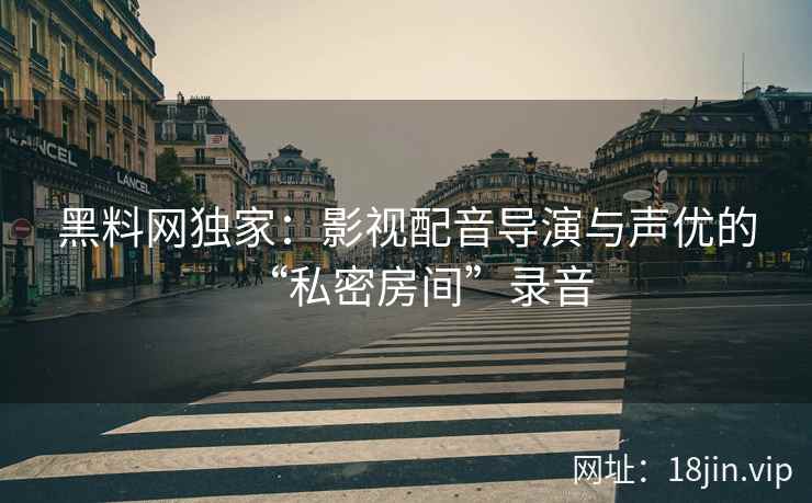 黑料网独家：影视配音导演与声优的“私密房间”录音