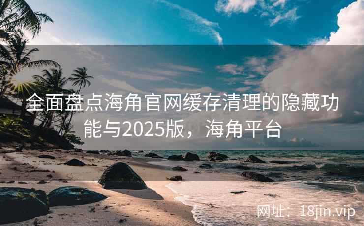 全面盘点海角官网缓存清理的隐藏功能与2025版，海角平台