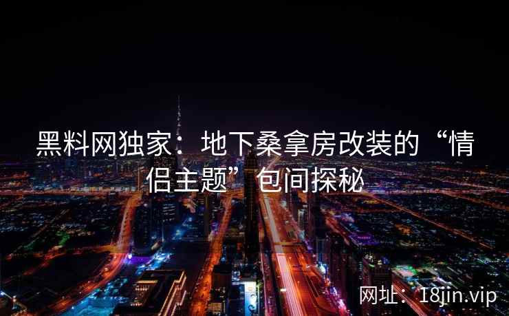 黑料网独家：地下桑拿房改装的“情侣主题”包间探秘