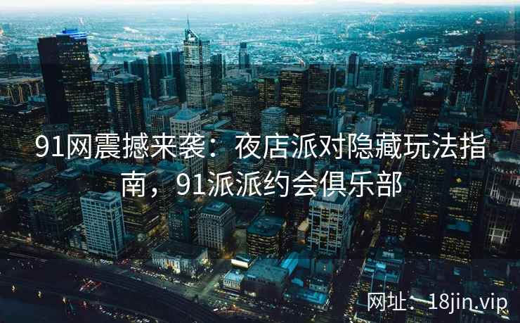 91网震撼来袭：夜店派对隐藏玩法指南，91派派约会俱乐部