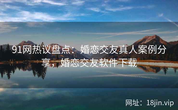 91网热议盘点：婚恋交友真人案例分享，婚恋交友软件下载