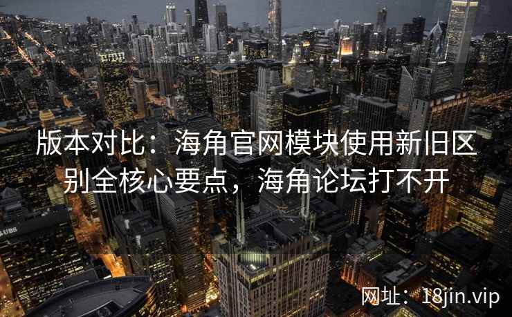 版本对比：海角官网模块使用新旧区别全核心要点，海角论坛打不开