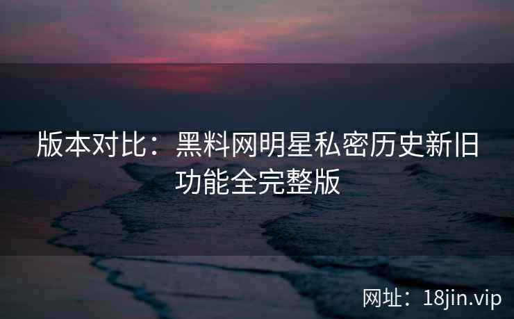 版本对比:黑料网明星私密历史新旧功能全完整版