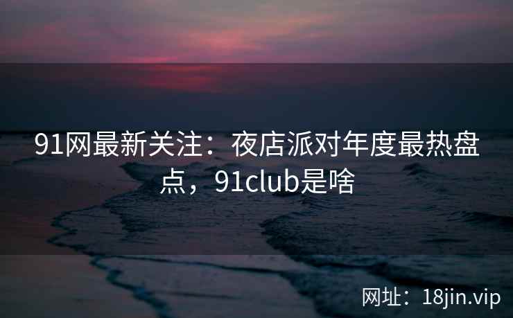 91网最新关注:夜店派对年度最热盘点,91club是啥 91网最新关注:夜店派对年度最热盘点,91club是啥