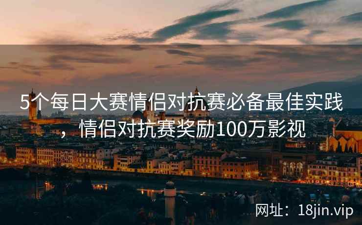 5个每日大赛情侣对抗赛必备最佳实践,情侣对抗赛奖励100万影视 5个每日大赛情侣对抗赛必备最佳实践,情侣对抗赛奖励100万影视