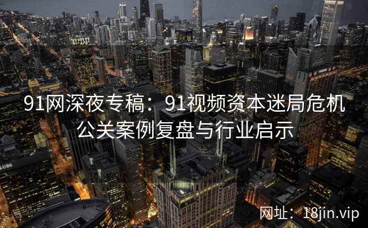 91网深夜专稿:91视频资本迷局危机公关案例复盘与行业启示