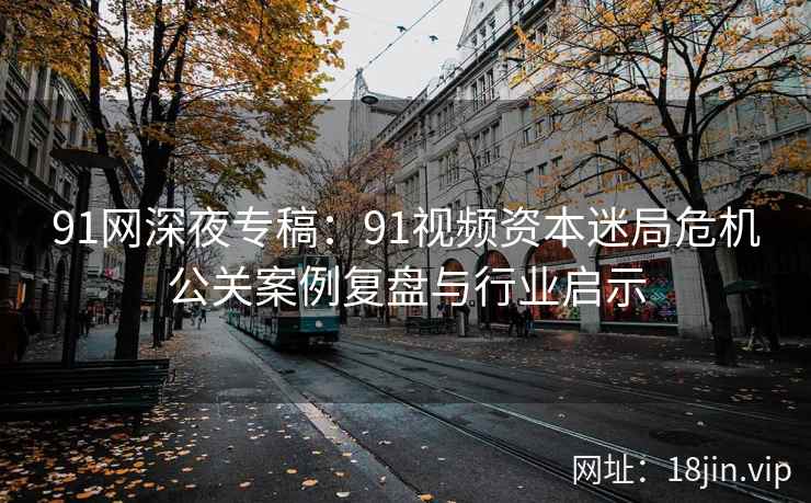 91网深夜专稿:91视频资本迷局危机公关案例复盘与行业启示 91网深夜专稿:91视频资本迷局危机公关案例复盘与行业启示