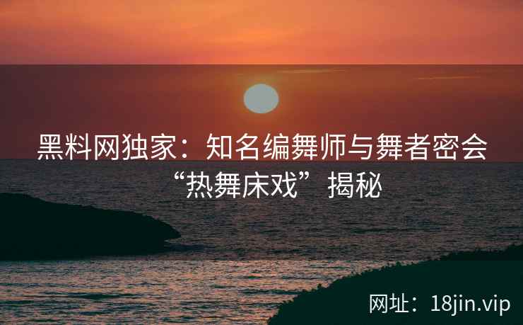 黑料网独家:知名编舞师与舞者密会“热舞床戏”揭秘 黑料网独家:知名编舞师与舞者密会“热舞床戏”揭秘