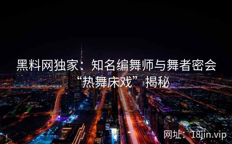 黑料网独家：知名编舞师与舞者密会“热舞床戏”揭秘