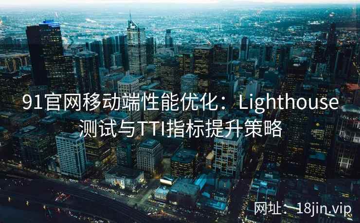 91官网移动端性能优化：Lighthouse测试与TTI指标提升策略