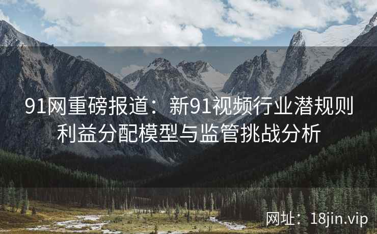91网重磅报道:新91视频行业潜规则利益分配模型与监管挑战分析