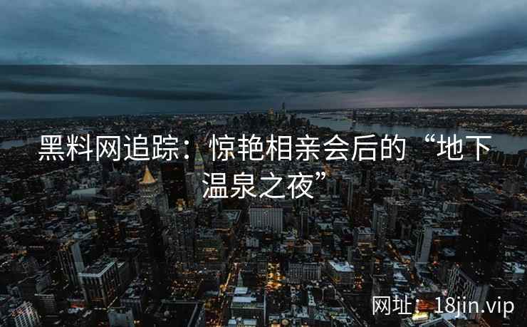 黑料网追踪：惊艳相亲会后的“地下温泉之夜”
