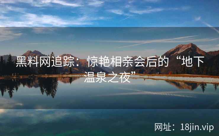 黑料网追踪:惊艳相亲会后的“地下温泉之夜” 黑料网追踪:惊艳相亲会后的“地下温泉之夜”