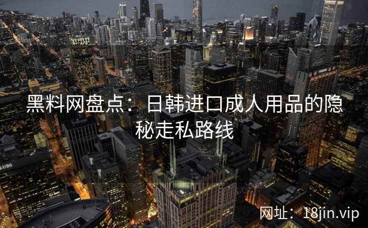 黑料网盘点:日韩进口成人用品的隐秘走私路线 黑料网盘点:日韩进口成人用品的隐秘走私路线