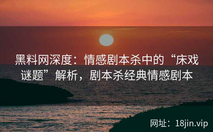 黑料网深度：情感剧本杀中的“床戏谜题”解析，剧本杀经典情感剧本
