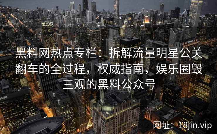 黑料网热点专栏:拆解流量明星公关翻车的全过程,权威指南,娱乐圈毁三观的黑料公众号