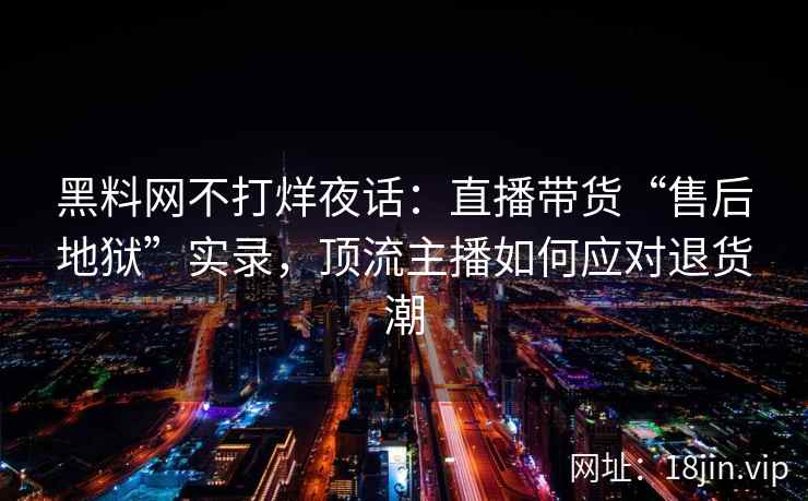 黑料网不打烊夜话：直播带货“售后地狱”实录，顶流主播如何应对退货潮