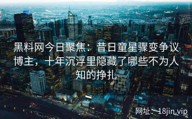 黑料网今日聚焦:昔日童星骤变争议博主,十年沉浮里隐藏了哪些不为人知的挣扎