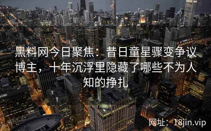 黑料网今日聚焦:昔日童星骤变争议博主,十年沉浮里隐藏了哪些不为人知的挣扎 黑料网今日聚焦:昔日童星骤变争议博主,十年沉浮里隐藏了哪些不为人知的挣扎