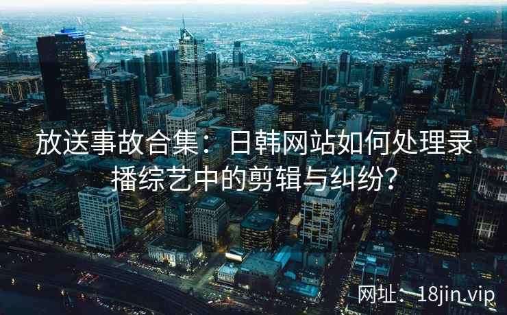 放送事故合集：日韩网站如何处理录播综艺中的剪辑与纠纷？