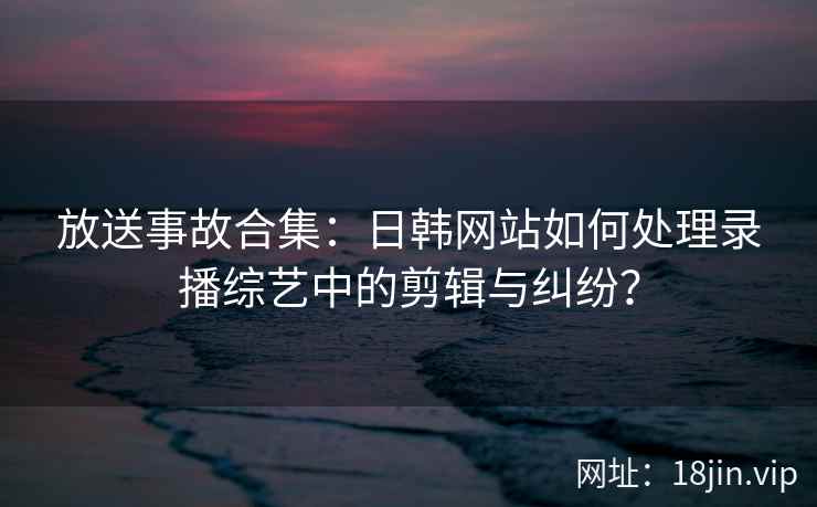 放送事故合集：日韩网站如何处理录播综艺中的剪辑与纠纷？