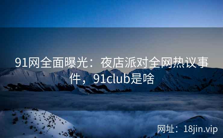 91网全面曝光:夜店派对全网热议事件,91club是啥