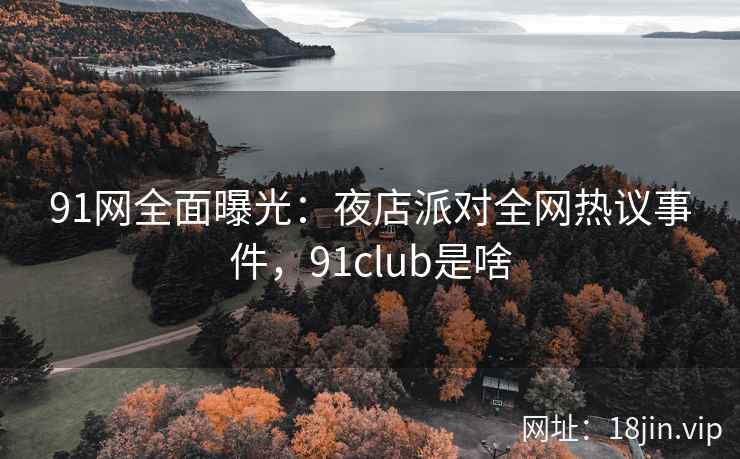 91网全面曝光:夜店派对全网热议事件,91club是啥 91网全面曝光:夜店派对全网热议事件,91club是啥