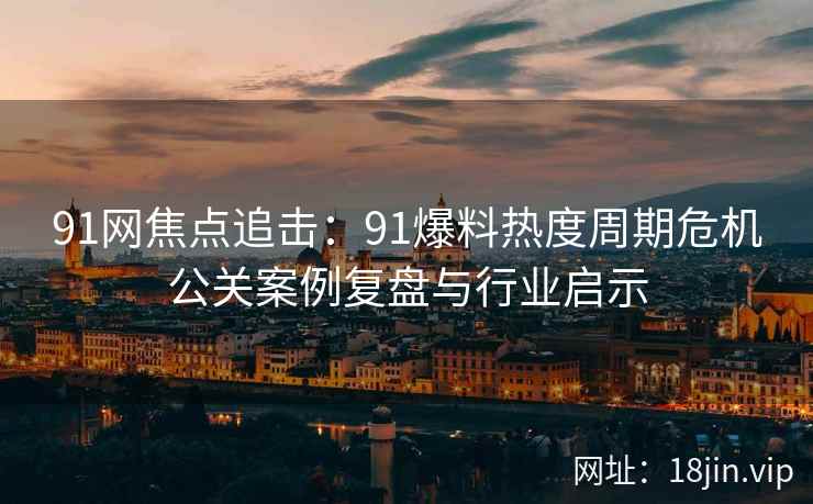 91网焦点追击:91爆料热度周期危机公关案例复盘与行业启示 91网焦点追击:91爆料热度周期危机公关案例复盘与行业启示