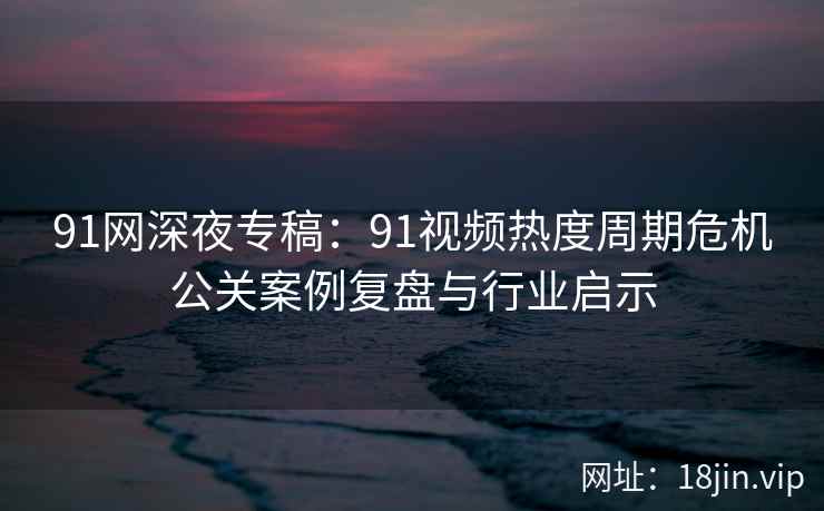 91网深夜专稿:91视频热度周期危机公关案例复盘与行业启示 91网深夜专稿:91视频热度周期危机公关案例复盘与行业启示