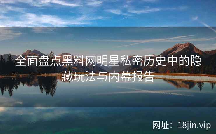 全面盘点黑料网明星私密历史中的隐藏玩法与内幕报告 全面盘点黑料网明星私密历史中的隐藏玩法与内幕报告